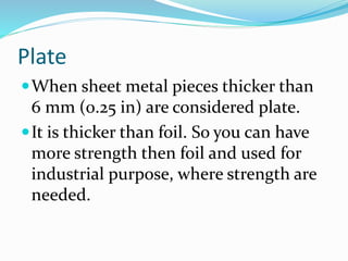 Plate
When sheet metal pieces thicker than
6 mm (0.25 in) are considered plate.
It is thicker than foil. So you can have
more strength then foil and used for
industrial purpose, where strength are
needed.
 