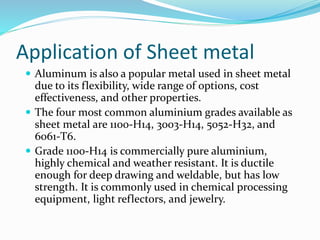 Application of Sheet metal
 Aluminum is also a popular metal used in sheet metal
due to its flexibility, wide range of options, cost
effectiveness, and other properties.
 The four most common aluminium grades available as
sheet metal are 1100-H14, 3003-H14, 5052-H32, and
6061-T6.
 Grade 1100-H14 is commercially pure aluminium,
highly chemical and weather resistant. It is ductile
enough for deep drawing and weldable, but has low
strength. It is commonly used in chemical processing
equipment, light reflectors, and jewelry.
 