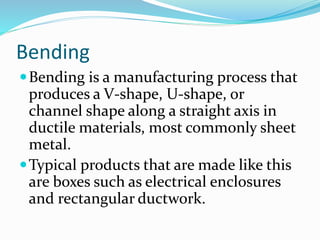 Bending
Bending is a manufacturing process that
produces a V-shape, U-shape, or
channel shape along a straight axis in
ductile materials, most commonly sheet
metal.
Typical products that are made like this
are boxes such as electrical enclosures
and rectangular ductwork.
 