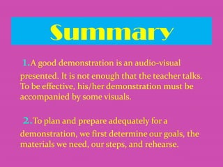 Summary
1.A good demonstration is an audio-visual
presented. It is not enough that the teacher talks.
To be effective, his/her demonstration must be
accompanied by some visuals.

2.To plan and prepare adequately for a
demonstration, we first determine our goals, the
materials we need, our steps, and rehearse.

 