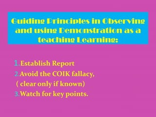 Guiding Principles in Observing
and using Demonstration as a
teaching Learning:

1.Establish Report
2.Avoid the COIK fallacy,
( clear only if known)
3.Watch for key points.

 