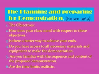 The Planning and preparing
for Demonstration, {Brown 1969}
1. The Objectives:

2.How does your class stand with respect to these
objectives.
3.Is there a better way to achieve your ends.
4.Do you have access to all necessary materials and
equipment to make the demonstration.
5. Are you familiar with the sequence and content of
the proposed demonstration.
6.Are the time limits realistic.

 