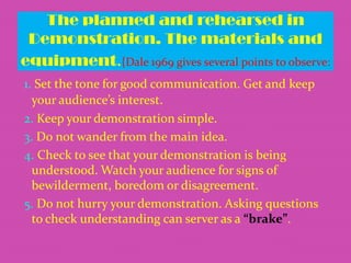 The planned and rehearsed in
Demonstration. The materials and
equipment.{Dale 1969 gives several points to observe:
1. Set the tone for good communication. Get and keep
your audience’s interest.
2. Keep your demonstration simple.
3. Do not wander from the main idea.
4. Check to see that your demonstration is being
understood. Watch your audience for signs of
bewilderment, boredom or disagreement.
5. Do not hurry your demonstration. Asking questions
to check understanding can server as a “brake”.

 