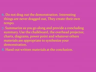 6. Do not drag out the demonstration. Interesting
things are never dragged out, They create their own
tempo.
7. Summarize as you go along and provide a concluding
summary. Use the chalkboard, the overhead projector,
charts, diagrams, power point and whatever others
materials are appropriate to synthesize your
demonstration.
8. Hand out written materials at the conclusion.

 