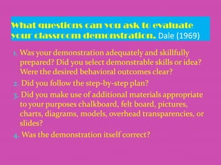 What questions can you ask to evaluate
your classroom demonstration. Dale (1969)
1. Was your demonstration adequately and skillfully
prepared? Did you select demonstrable skills or idea?
Were the desired behavioral outcomes clear?
2. Did you follow the step-by-step plan?
3. Did you make use of additional materials appropriate
to your purposes chalkboard, felt board, pictures,
charts, diagrams, models, overhead transparencies, or
slides?
4. Was the demonstration itself correct?

 