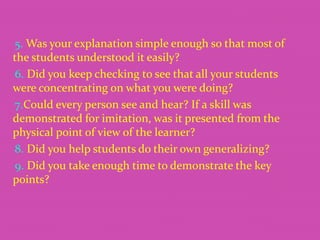 5. Was your explanation simple enough so that most of
the students understood it easily?
6. Did you keep checking to see that all your students
were concentrating on what you were doing?
7.Could every person see and hear? If a skill was
demonstrated for imitation, was it presented from the
physical point of view of the learner?
8. Did you help students do their own generalizing?
9. Did you take enough time to demonstrate the key
points?

 
