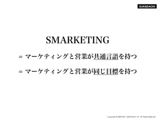 SUKEDACHI
Copyright © 2009-2015 SUKEDACHI Inc. All Rights Reserved.
SMARKETING
= マーケティングと営業が共通言語を持つ
= マーケティングと営業が同じ目標を持つ
 