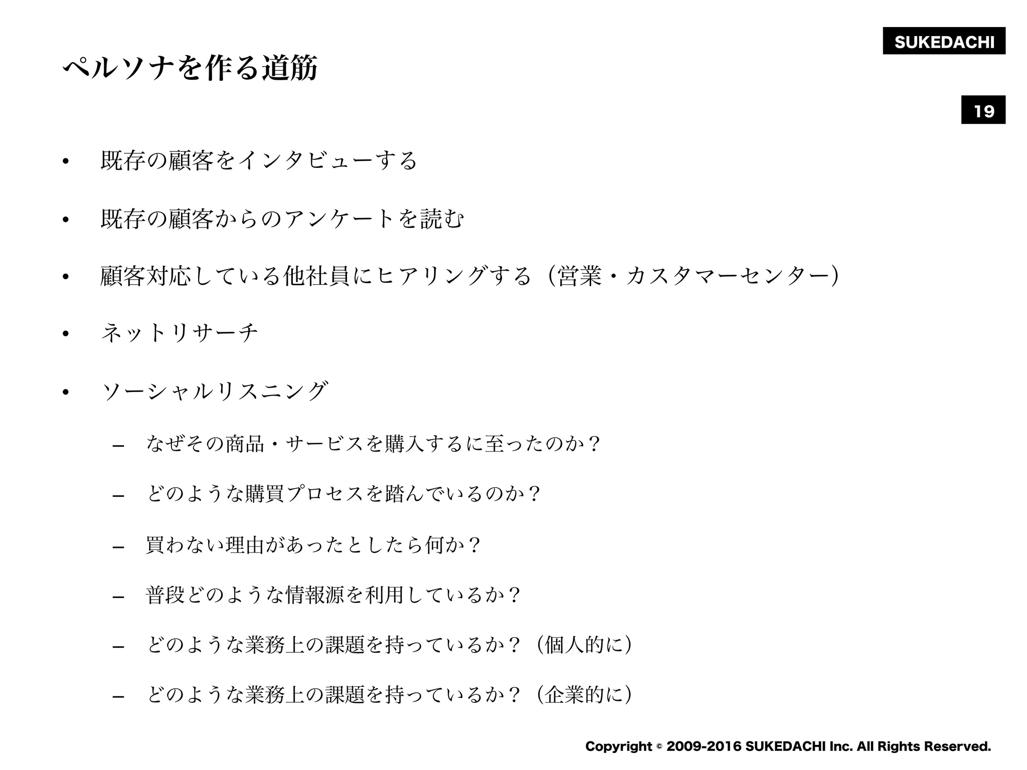 SUKEDACHI
Copyright © 2009-2016 SUKEDACHI Inc. All Rights Reserved.
ペルソナを作る道筋
• 既存の顧客をインタビューする
• 既存の顧客からのアンケートを読む
• 顧客対応している他社員にヒアリングする（営業・カスタマーセンター）
• ネットリサーチ
• ソーシャルリスニング
– なぜその商品・サービスを購入するに至ったのか？
– どのような購買プロセスを踏んでいるのか？
– 買わない理由があったとしたら何か？
– 普段どのような情報源を利用しているか？
– どのような業務上の課題を持っているか？（個人的に）
– どのような業務上の課題を持っているか？（企業的に）
19
 