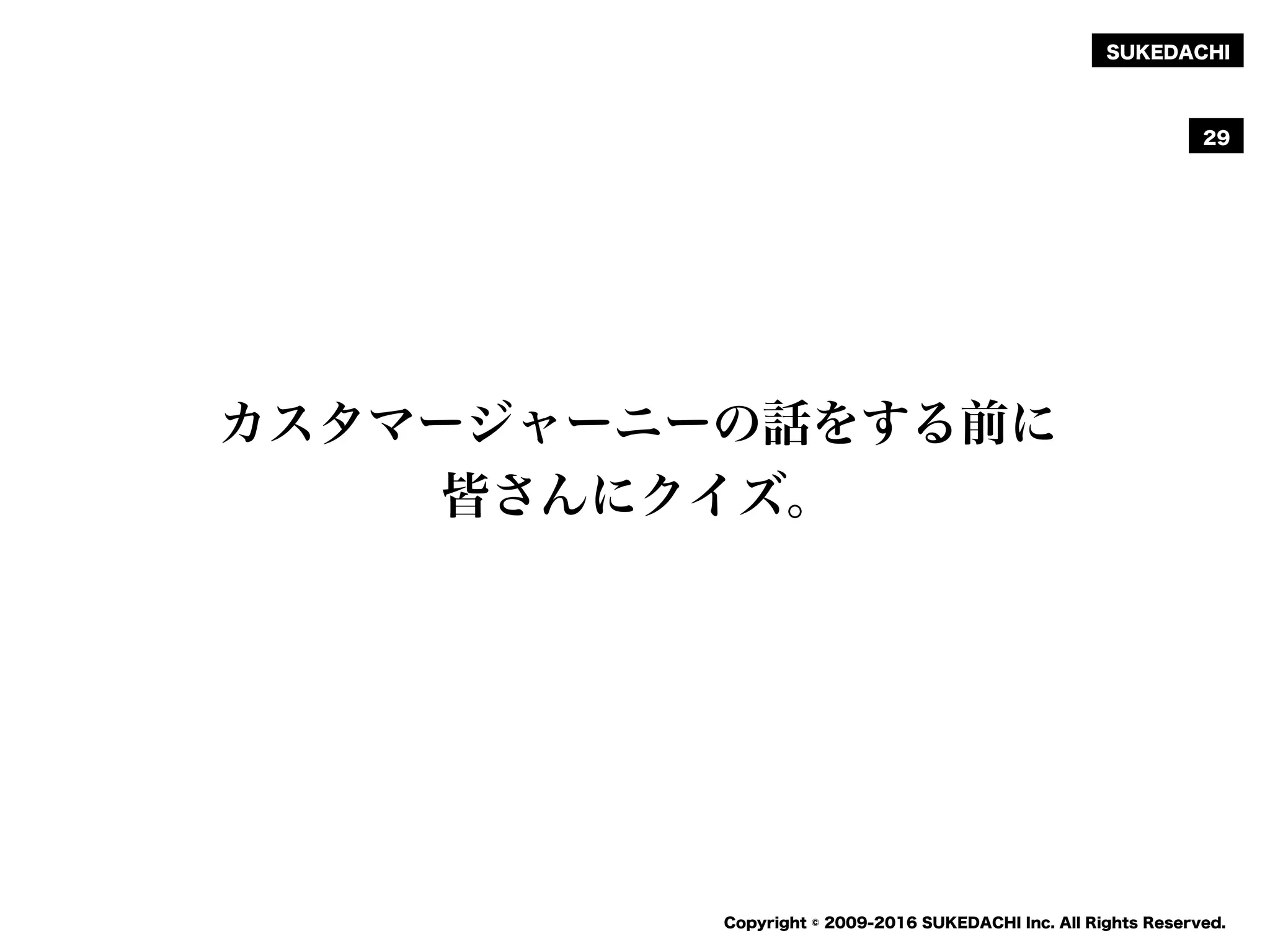 SUKEDACHI
Copyright © 2009-2016 SUKEDACHI Inc. All Rights Reserved.
29
カスタマージャーニーの話をする前に
皆さんにクイズ。
 