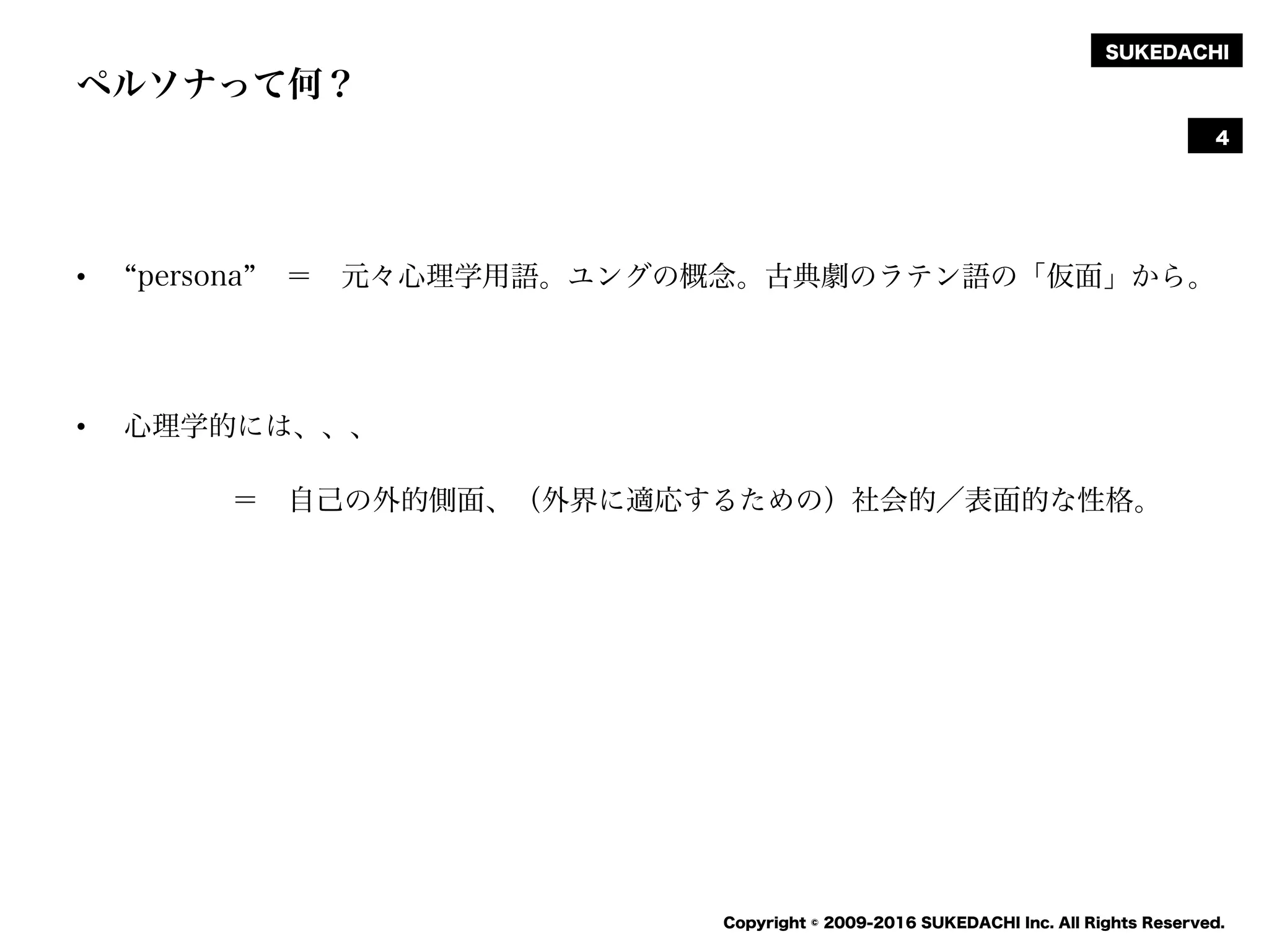 SUKEDACHI
Copyright © 2009-2016 SUKEDACHI Inc. All Rights Reserved.
ペルソナって何？
• persona ＝ 元々心理学用語。ユングの概念。古典劇のラテン語の「仮面」から。
• 心理学的には、、、
＝ 自己の外的側面、（外界に適応するための）社会的／表面的な性格。
4
 