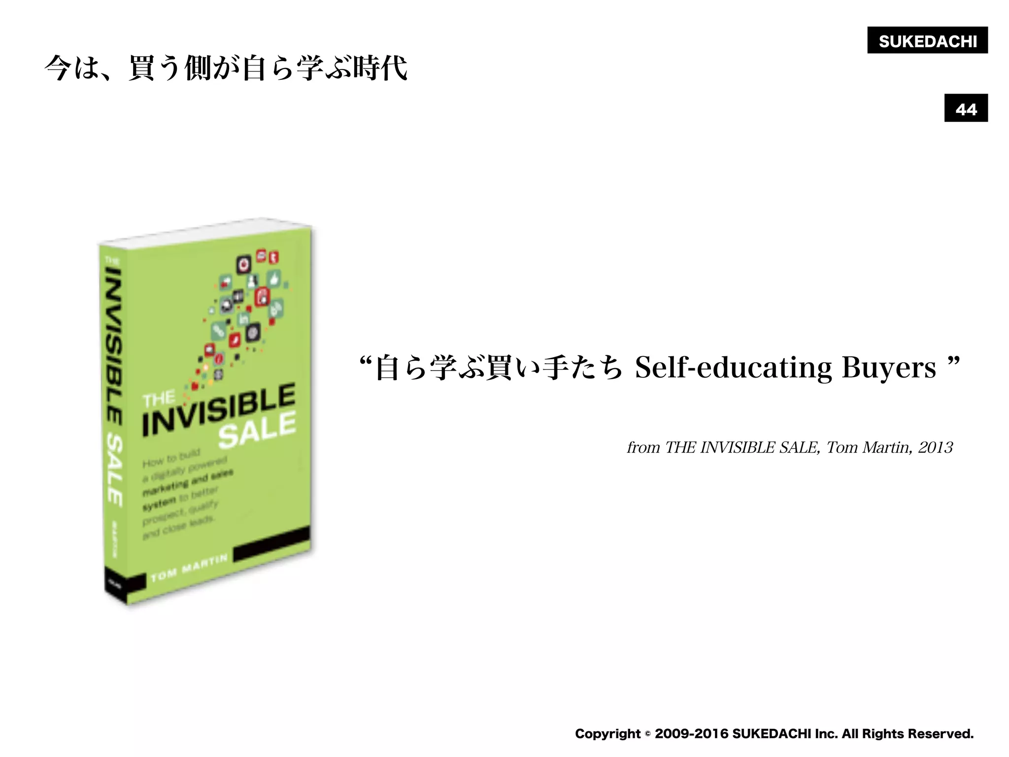 SUKEDACHI
Copyright © 2009-2016 SUKEDACHI Inc. All Rights Reserved.
from THE INVISIBLE SALE, Tom Martin, 2013
自ら学ぶ買い手たち Self-educating Buyers
今は、買う側が自ら学ぶ時代
44
 