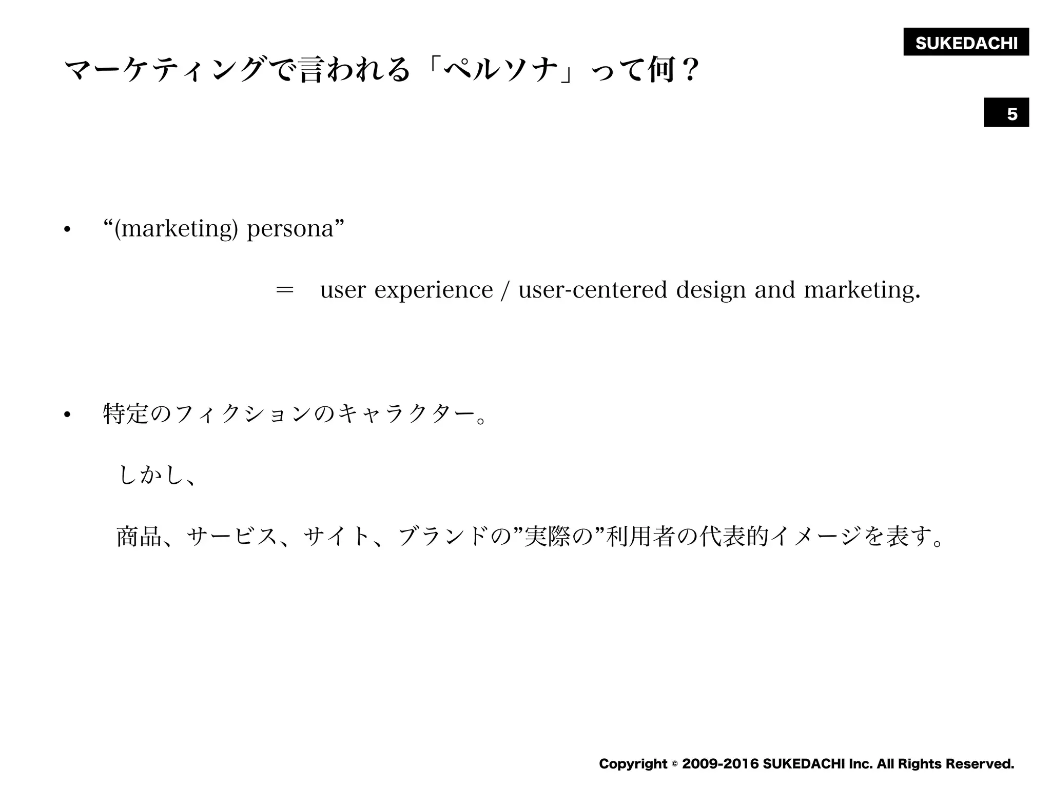 SUKEDACHI
Copyright © 2009-2016 SUKEDACHI Inc. All Rights Reserved.
マーケティングで言われる「ペルソナ」って何？
• (marketing) persona
＝ user experience / user-centered design and marketing.
• 特定のフィクションのキャラクター。
しかし、
商品、サービス、サイト、ブランドの 実際の 利用者の代表的イメージを表す。
5
 