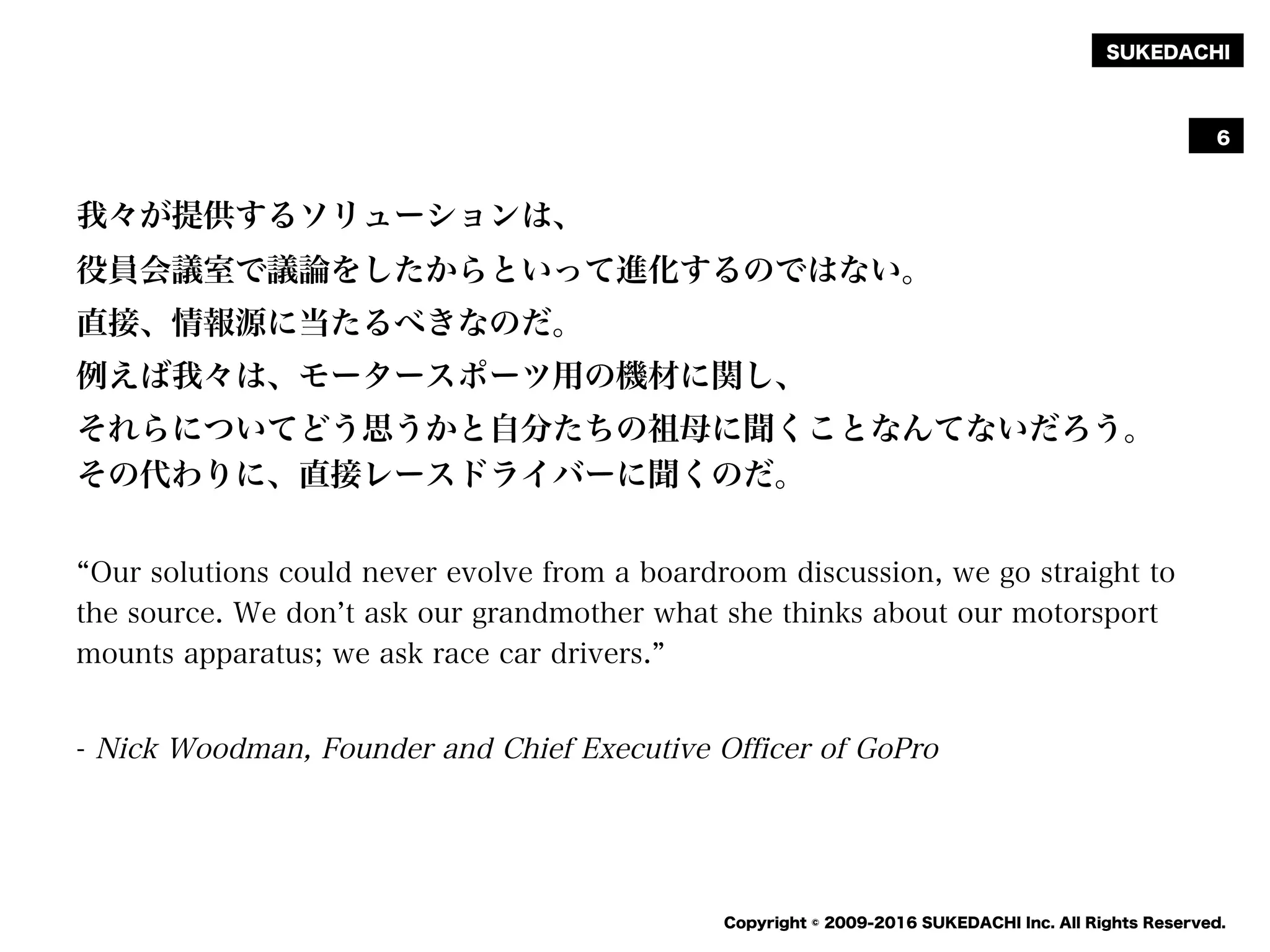 SUKEDACHI
Copyright © 2009-2016 SUKEDACHI Inc. All Rights Reserved.
我々が提供するソリューションは、
役員会議室で議論をしたからといって進化するのではない。
直接、情報源に当たるべきなのだ。
例えば我々は、モータースポーツ用の機材に関し、
それらについてどう思うかと自分たちの祖母に聞くことなんてないだろう。
その代わりに、直接レースドライバーに聞くのだ。
Our solutions could never evolve from a boardroom discussion, we go straight to
the source. We don t ask our grandmother what she thinks about our motorsport
mounts apparatus; we ask race car drivers.
- Nick Woodman, Founder and Chief Executive Officer of GoPro
6
 