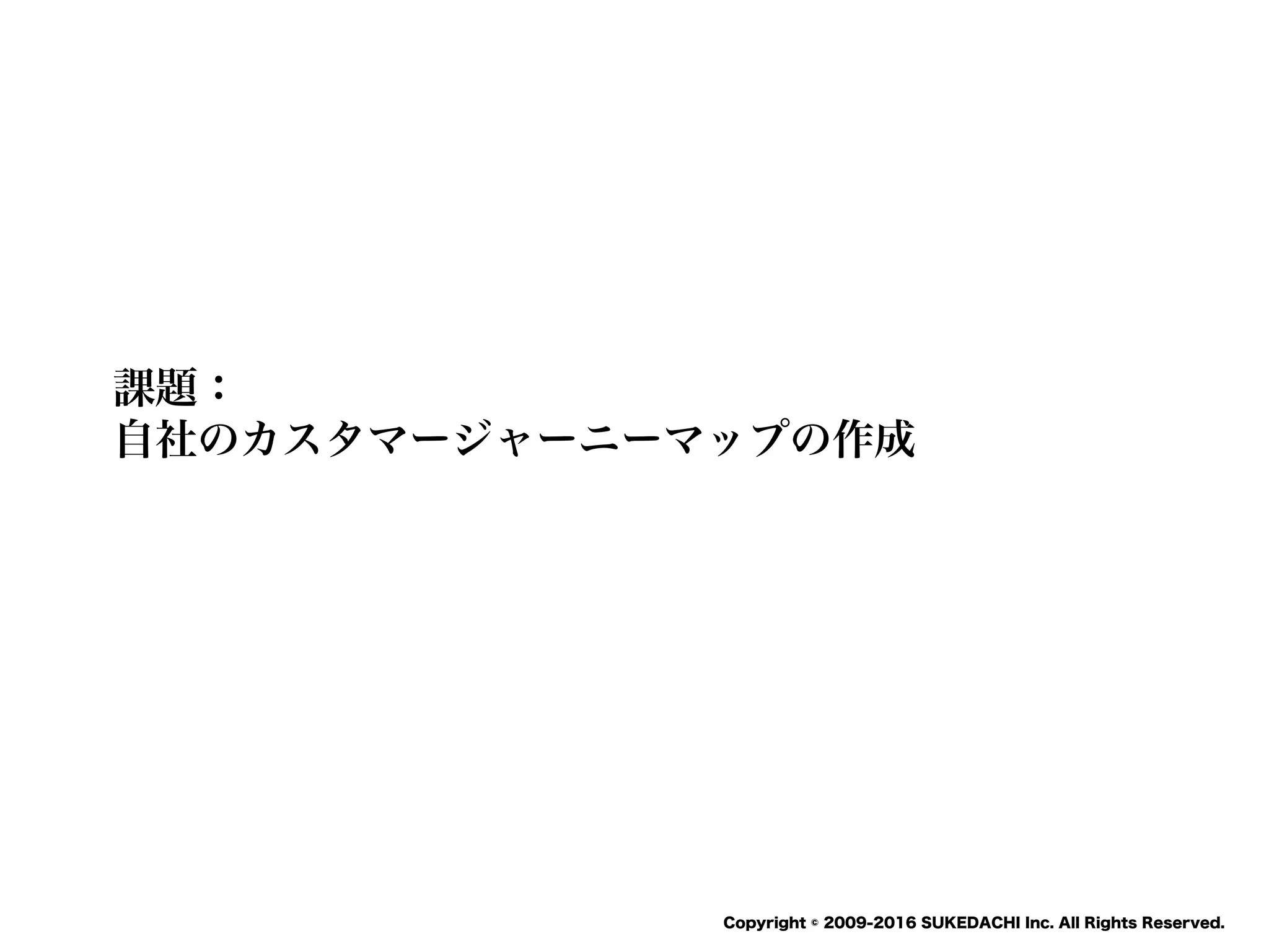 SUKEDACHI
Copyright © 2009-2016 SUKEDACHI Inc. All Rights Reserved.
課題：
自社のカスタマージャーニーマップの作成
 