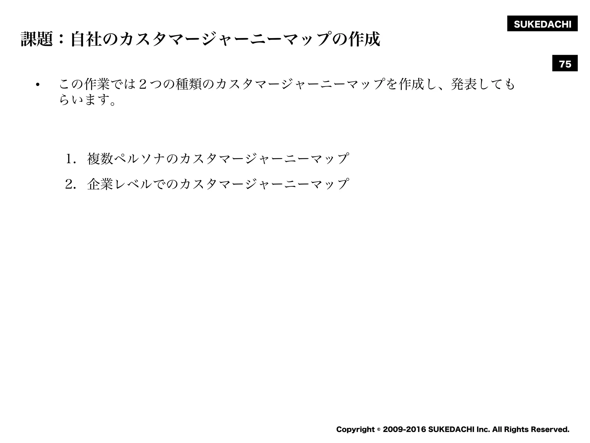 SUKEDACHI
Copyright © 2009-2016 SUKEDACHI Inc. All Rights Reserved.
課題：自社のカスタマージャーニーマップの作成
• この作業では２つの種類のカスタマージャーニーマップを作成し、発表しても
らいます。
1. 複数ペルソナのカスタマージャーニーマップ
2. 企業レベルでのカスタマージャーニーマップ
75
 