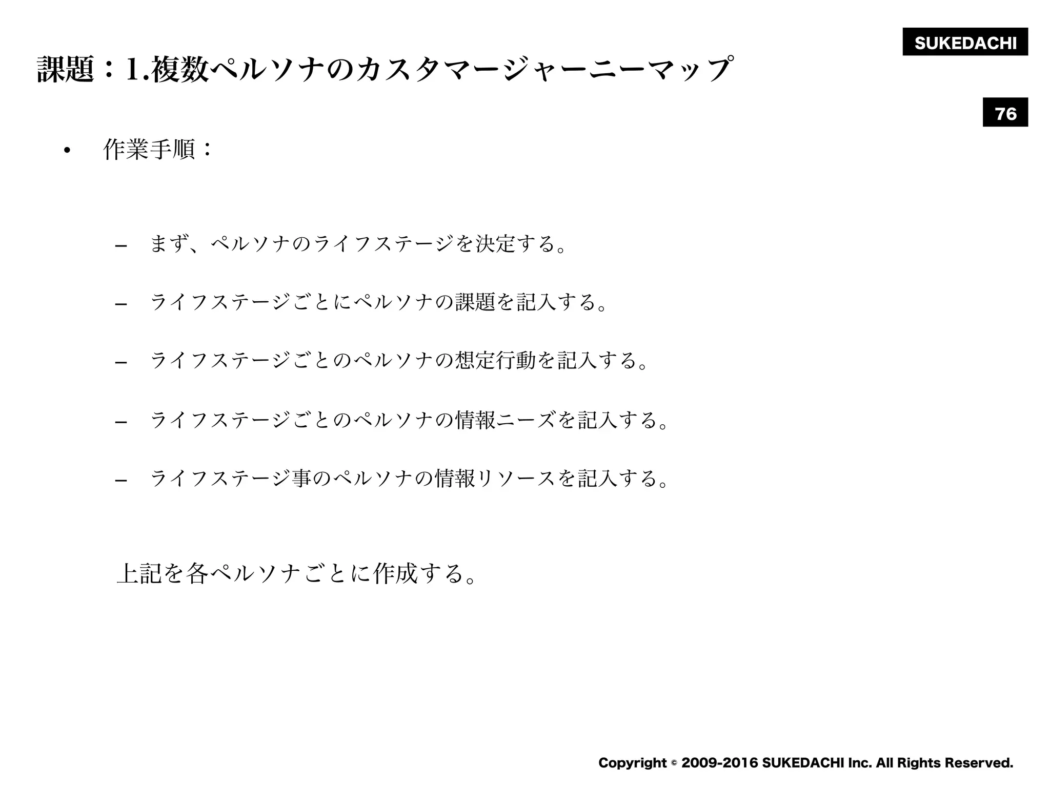 SUKEDACHI
Copyright © 2009-2016 SUKEDACHI Inc. All Rights Reserved.
課題：1.複数ペルソナのカスタマージャーニーマップ
• 作業手順：
– まず、ペルソナのライフステージを決定する。
– ライフステージごとにペルソナの課題を記入する。
– ライフステージごとのペルソナの想定行動を記入する。
– ライフステージごとのペルソナの情報ニーズを記入する。
– ライフステージ事のペルソナの情報リソースを記入する。
上記を各ペルソナごとに作成する。
76
 