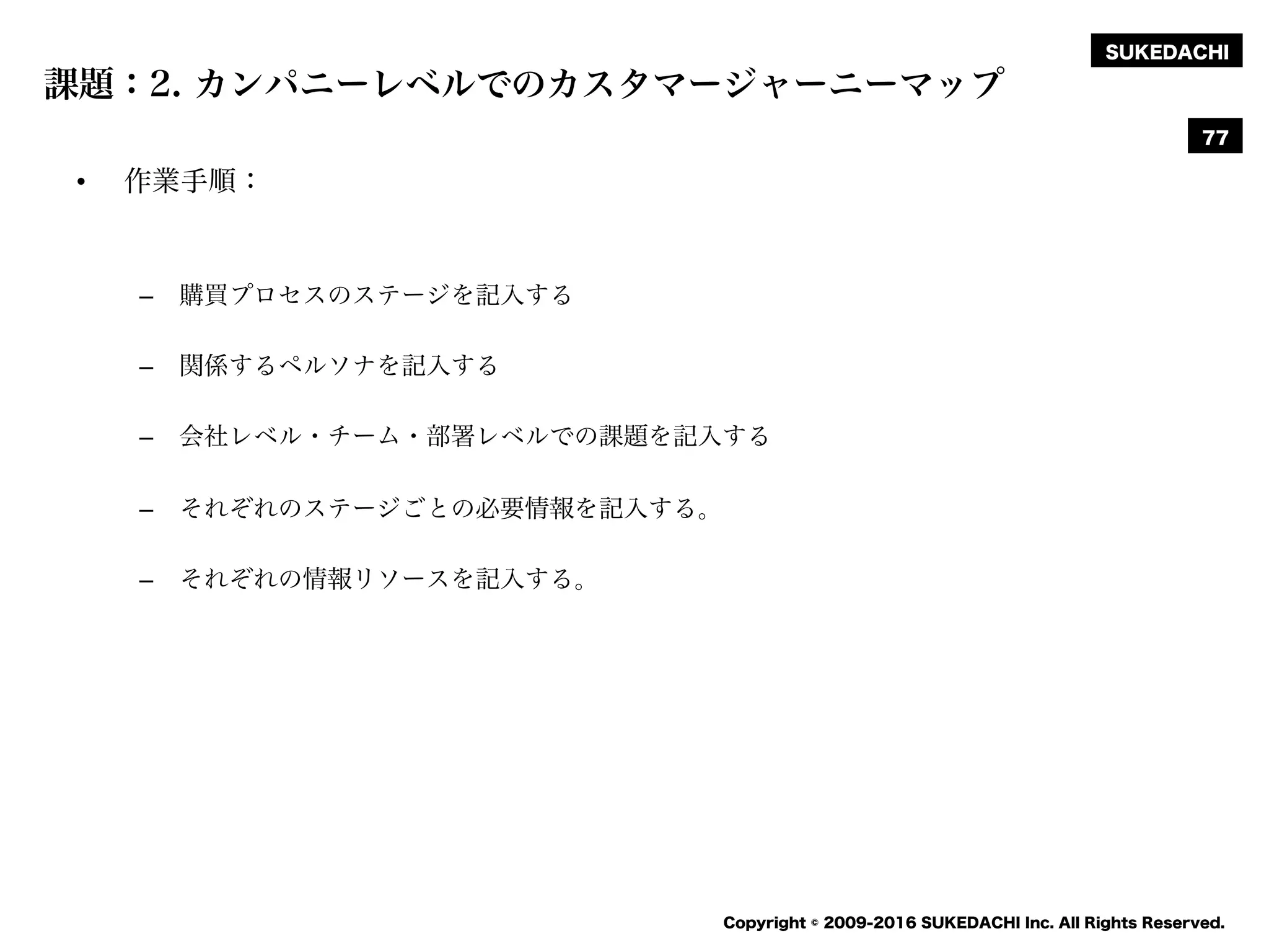 SUKEDACHI
Copyright © 2009-2016 SUKEDACHI Inc. All Rights Reserved.
課題：2. カンパニーレベルでのカスタマージャーニーマップ
• 作業手順：
– 購買プロセスのステージを記入する
– 関係するペルソナを記入する
– 会社レベル・チーム・部署レベルでの課題を記入する
– それぞれのステージごとの必要情報を記入する。
– それぞれの情報リソースを記入する。
77
 