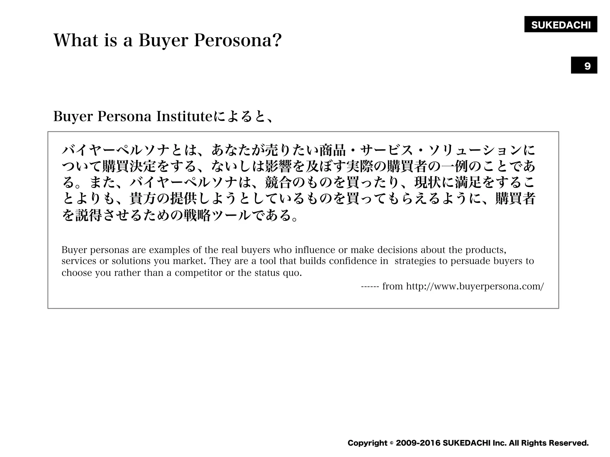 SUKEDACHI
Copyright © 2009-2016 SUKEDACHI Inc. All Rights Reserved.
What is a Buyer Perosona?
バイヤーペルソナとは、あなたが売りたい商品・サービス・ソリューションに
ついて購買決定をする、ないしは影響を及ぼす実際の購買者の一例のことであ
る。また、バイヤーペルソナは、競合のものを買ったり、現状に満足をするこ
とよりも、貴方の提供しようとしているものを買ってもらえるように、購買者
を説得させるための戦略ツールである。
Buyer personas are examples of the real buyers who influence or make decisions about the products,
services or solutions you market. They are a tool that builds confidence in strategies to persuade buyers to
choose you rather than a competitor or the status quo.
------ from http://www.buyerpersona.com/
9
Buyer Persona Instituteによると、
 