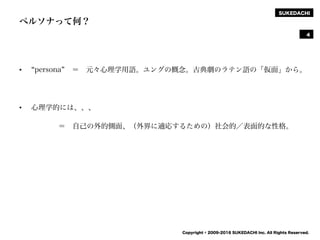SUKEDACHI
Copyright © 2009-2016 SUKEDACHI Inc. All Rights Reserved.
ペルソナって何？
• persona ＝ 元々心理学用語。ユングの概念。古典劇のラテン語の「仮面」から。
• 心理学的には、、、
＝ 自己の外的側面、（外界に適応するための）社会的／表面的な性格。
4
 