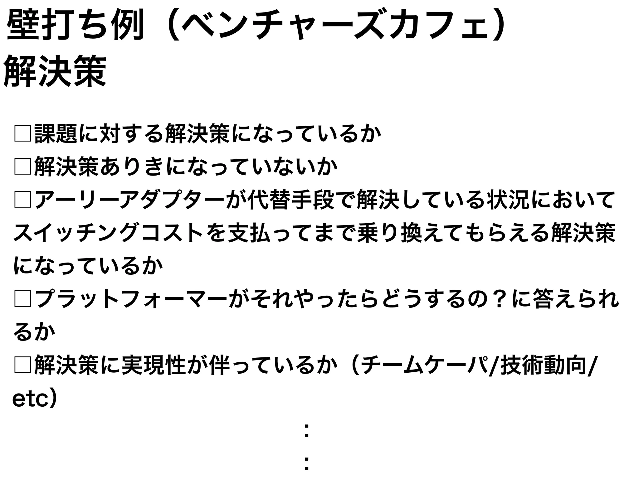 □課題に対する解決策になっているか
□解決策ありきになっていないか
□アーリーアダプターが代替手段で解決している状況において
スイッチングコストを支払ってまで乗り換えてもらえる解決策
になっているか
□プラットフォーマーがそれやったらどうするの？に答えられ
るか
□解決策に実現性が伴っているか（チームケーパ/技術動向/
etc）
             ：
             ：
解決策
壁打ち例（ベンチャーズカフェ）
 