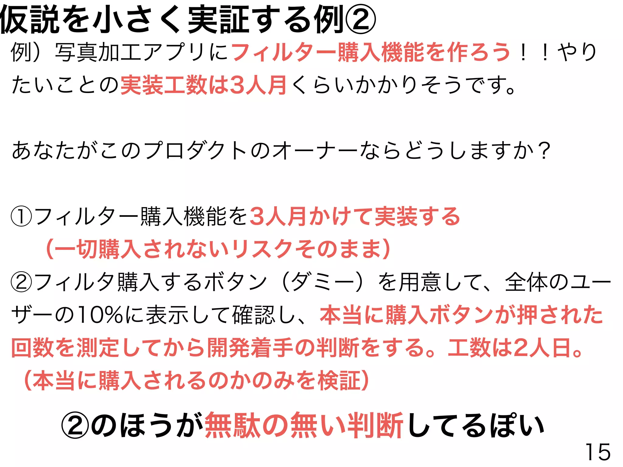 例）写真加工アプリにフィルター購入機能を作ろう！！やり
たいことの実装工数は3人月くらいかかりそうです。
あなたがこのプロダクトのオーナーならどうしますか？
①フィルター購入機能を3人月かけて実装する
 （一切購入されないリスクそのまま）
②フィルタ購入するボタン（ダミー）を用意して、全体のユー
ザーの10%に表示して確認し、本当に購入ボタンが押された
回数を測定してから開発着手の判断をする。工数は2人日。
（本当に購入されるのかのみを検証）
②のほうが無駄の無い判断してるぽい
仮説を小さく実証する例②
15
 