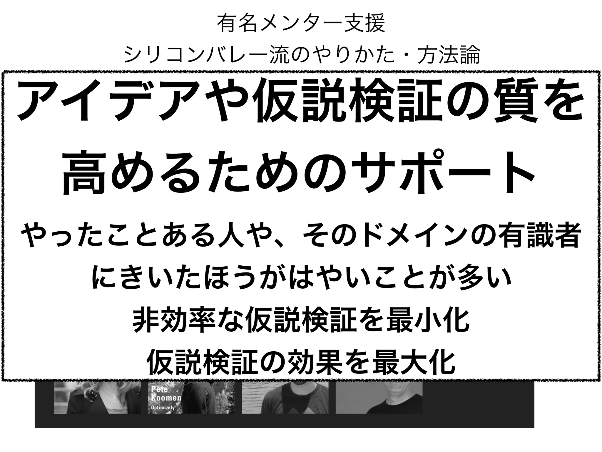 有名メンター支援
シリコンバレー流のやりかた・方法論
アイデアや仮説検証の質を
高めるためのサポート
やったことある人や、そのドメインの有識者
にきいたほうがはやいことが多い
非効率な仮説検証を最小化
仮説検証の効果を最大化
 