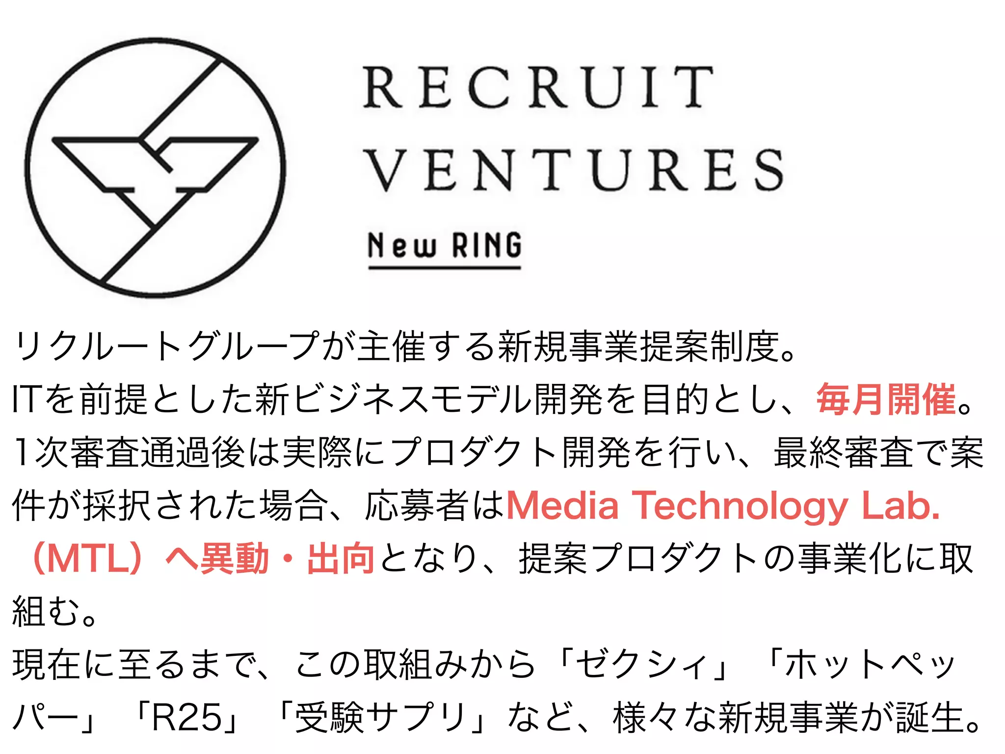 リクルートグループが主催する新規事業提案制度。
ITを前提とした新ビジネスモデル開発を目的とし、毎月開催。
1次審査通過後は実際にプロダクト開発を行い、最終審査で案
件が採択された場合、応募者はMedia Technology Lab.
（MTL）へ異動・出向となり、提案プロダクトの事業化に取
組む。
現在に至るまで、この取組みから「ゼクシィ」「ホットペッ
パー」「R25」「受験サプリ」など、様々な新規事業が誕生。
 