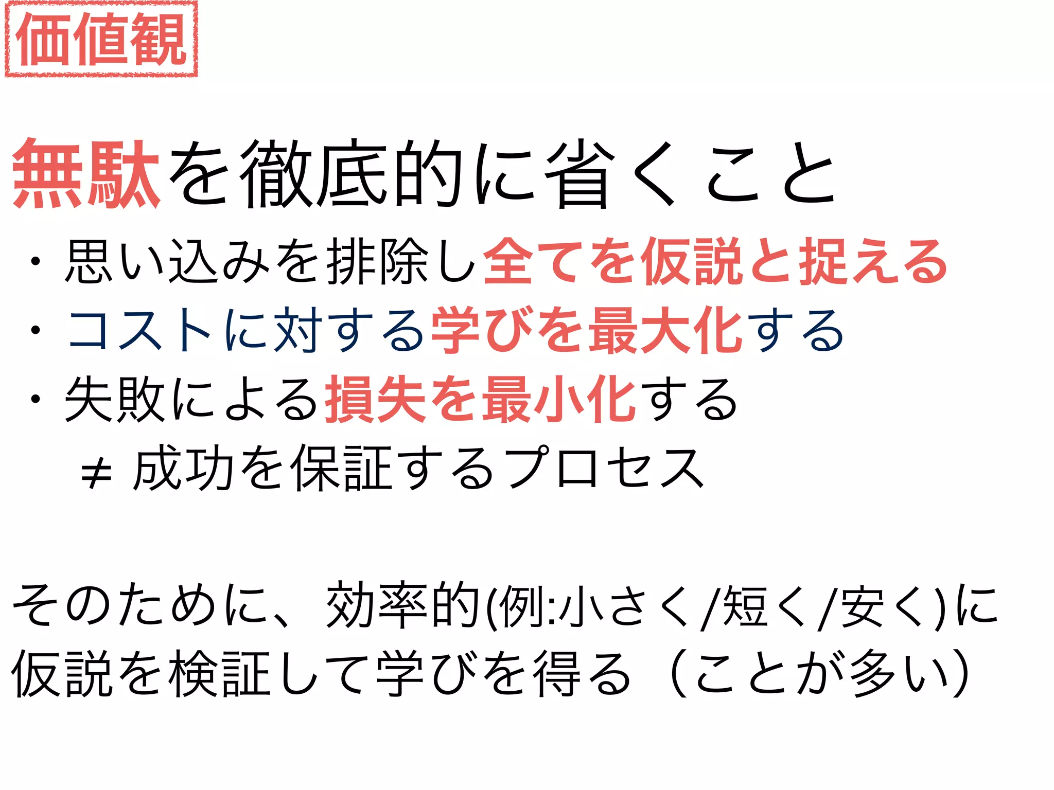 無駄を徹底的に省くこと
・思い込みを排除し全てを仮説と捉える
・コストに対する学びを最大化する
・失敗による損失を最小化する
  成功を保証するプロセス
そのために、効率的(例:小さく/短く/安く)に
仮説を検証して学びを得る（ことが多い）
価値観
 
