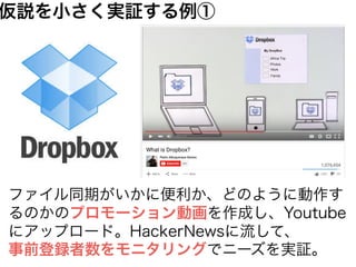 ファイル同期がいかに便利か、どのように動作す
るのかのプロモーション動画を作成し、Youtube
にアップロード。HackerNewsに流して、
事前登録者数をモニタリングでニーズを実証。
仮説を小さく実証する例①
 