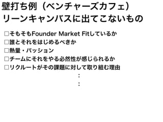 リーンキャンバスに出てこないもの
□そもそもFounder Market Fitしているか
□誰とそれをはじめるべきか
□熱量・パッション
□チームにそれをやる必然性が感じられるか
□リクルートがその課題に対して取り組む理由
             ：
             ：
壁打ち例（ベンチャーズカフェ）
 