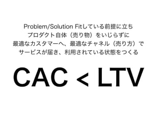 Problem/Solution Fitしている前提に立ち
プロダクト自体（売り物）をいじらずに
最適なカスタマーへ、最適なチャネル（売り方）で
サービスが届き、利用されている状態をつくる
CAC < LTV
 