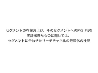 セグメントの存在および、そのセグメントへのP/S Fitを
実証出来たものに関しては、
セグメントに合わせたリーチチャネルの最適化の検証
 