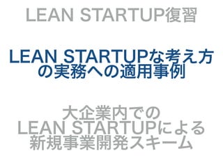 LEAN STARTUP復習
LEAN STARTUPな考え方
の実務への適用事例
大企業内での
LEAN STARTUPによる
新規事業開発スキーム
 
