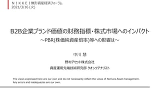 The views expressed here are our own and do not necessarily reflect the views of Nomura Asset management.
Any errors and inadequacies are our own.
ＮＩＫＫＥＩ無形資産経済フォーラム
2021/3/16 (火)
B2B企業ブランド価値の財務指標・株式市場へのインパクト
野村アセット株式会社
資産運用先端技術研究部 クオンツアナリスト
中川 慧
～PBR(株価純資産倍率)等への影響は～
 
