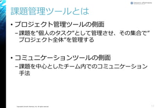 Copyright© Growth xPartners, Inc. All rights reserved.
課題管理ツールとは
• プロジェクト管理ツールの側面
–課題を”個人のタスク”として管理させ、その集合で”
プロジェクト全体”を管理する
• コミュニケーションツールの側面
–課題を中心としたチーム内でのコミュニケーション
手法
11
 