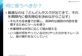 Copyright© Growth xPartners, Inc. All rights reserved.
何に使うべきか？
• 最適なのは「どんどんタスクが出てきて、それ
を期間内に優先順位を決めながらこなす」
–そもそも全体量で計画し、具体的な個別の内容を管
理するためにツールを使う
–作業順序は状況に応じて組み替える
–いつ誰が何をやっているのか/やったのかをトレース
し、抜け漏れをなくしていく
15
 