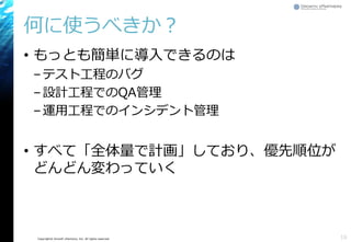 Copyright© Growth xPartners, Inc. All rights reserved.
何に使うべきか？
• もっとも簡単に導入できるのは
–テスト工程のバグ
–設計工程でのQA管理
–運用工程でのインシデント管理
• すべて「全体量で計画」しており、優先順位が
どんどん変わっていく
16
 
