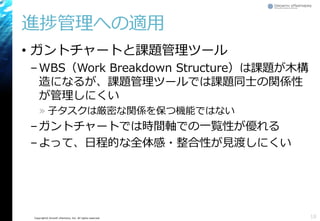 Copyright© Growth xPartners, Inc. All rights reserved.
進捗管理への適用
• ガントチャートと課題管理ツール
–WBS（Work Breakdown Structure）は課題が木構
造になるが、課題管理ツールでは課題同士の関係性
が管理しにくい
» 子タスクは厳密な関係を保つ機能ではない
–ガントチャートでは時間軸での一覧性が優れる
–よって、日程的な全体感・整合性が見渡しにくい
18
 