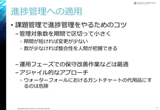 Copyright© Growth xPartners, Inc. All rights reserved.
進捗管理への適用
• 課題管理で進捗管理をやるためのコツ
–管理対象数を期間で区切って小さく
» 期間が短ければ変更が少ない
» 数が少なければ整合性を人間が把握できる
–運用フェーズでの保守改善作業などは最適
–アジャイル的なアプローチ
» ウォーターフォールにおけるガントチャートの代用品にす
るのは危険
19
 