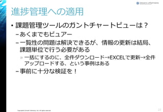 Copyright© Growth xPartners, Inc. All rights reserved.
進捗管理への適用
• 課題管理ツールのガントチャートビューは？
–あくまでもビュアー
–一覧性の問題は解決できるが、情報の更新は結局、
課題単位で行う必要がある
» 一括にするのに、全件ダウンロード→EXCELで更新→全件
アップロードする、という事例はある
–事前に十分な検証を！
22
 