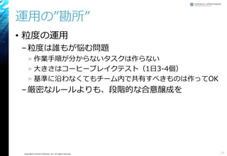 Copyright© Growth xPartners, Inc. All rights reserved.
運用の”勘所”
• 粒度の運用
–粒度は誰もが悩む問題
» 作業手順が分からないタスクは作らない
» 大きさはコーヒーブレイクテスト（1日3-4個）
» 基準に沿わなくてもチーム内で共有すべきものは作ってOK
–厳密なルールよりも、段階的な合意醸成を
24
 