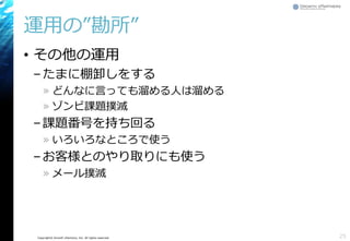 Copyright© Growth xPartners, Inc. All rights reserved.
運用の”勘所”
• その他の運用
–たまに棚卸しをする
» どんなに言っても溜める人は溜める
» ゾンビ課題撲滅
–課題番号を持ち回る
» いろいろなところで使う
–お客様とのやり取りにも使う
» メール撲滅
25
 