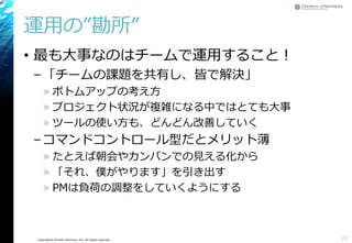 Copyright© Growth xPartners, Inc. All rights reserved.
運用の”勘所”
• 最も大事なのはチームで運用すること！
–「チームの課題を共有し、皆で解決」
» ボトムアップの考え方
» プロジェクト状況が複雑になる中ではとても大事
» ツールの使い方も、どんどん改善していく
–コマンドコントロール型だとメリット薄
» たとえば朝会やカンバンでの見える化から
» 「それ、僕がやります」を引き出す
» PMは負荷の調整をしていくようにする
26
 