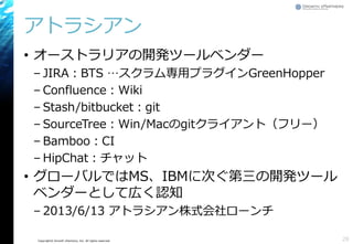 Copyright© Growth xPartners, Inc. All rights reserved.
アトラシアン
• オーストラリアの開発ツールベンダー
– JIRA：BTS …スクラム専用プラグインGreenHopper
– Confluence：Wiki
– Stash/bitbucket：git
– SourceTree：Win/Macのgitクライアント（フリー）
– Bamboo：CI
– HipChat：チャット
• グローバルではMS、IBMに次ぐ第三の開発ツール
ベンダーとして広く認知
– 2013/6/13 アトラシアン株式会社ローンチ
28
 