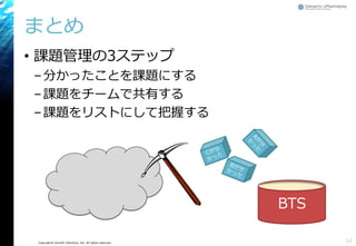Copyright© Growth xPartners, Inc. All rights reserved.
まとめ
• 課題管理の3ステップ
–分かったことを課題にする
–課題をチームで共有する
–課題をリストにして把握する
34
BTS
 