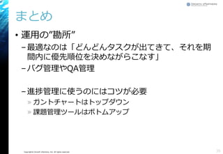 Copyright© Growth xPartners, Inc. All rights reserved.
まとめ
• 運用の”勘所”
–最適なのは「どんどんタスクが出てきて、それを期
間内に優先順位を決めながらこなす」
–バグ管理やQA管理
–進捗管理に使うのにはコツが必要
» ガントチャートはトップダウン
» 課題管理ツールはボトムアップ
35
 