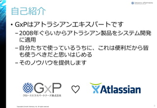 Copyright© Growth xPartners, Inc. All rights reserved.
自己紹介
• GxPはアトラシアンエキスパートです
–2008年ぐらいからアトラシアン製品をシステム開発
に適用
–自分たちで使っているうちに、これは便利だから皆
も使うべきだと思いはじめる
–そのノウハウを提供します
4
♡
 