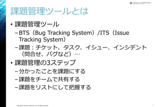 Copyright© Growth xPartners, Inc. All rights reserved.
課題管理ツールとは
• 課題管理ツール
–BTS（Bug Tracking System）/ITS（Issue
Tracking System）
–課題：チケット、タスク、イシュー、インシデント
（問合せ、バグなど）…
• 課題管理の3ステップ
–分かったことを課題にする
–課題をチームで共有する
–課題をリストにして把握する
7
 