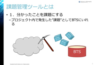 Copyright© Growth xPartners, Inc. All rights reserved.
課題管理ツールとは
• １．分かったことを課題にする
–プロジェクト内で発生した”課題”としてBTSにいれ
る
8
BTS
 