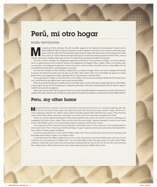 Perú, mi otro hogar
No b u Mat s u hi s a

M

i pasión por Perú continúa. Ha sido la piedra angular de mi trayectoria internacional. Cuando tuve la
oportunidad de salir de Japón por primera vez para explorar el mundo, yo era un joven y entusiasta aspirante a chef de sushi. Perú fue mi primer hogar fuera de Japón. Mi experiencia en Perú impactó mi visión
de la cocina, la cual fue fuente de inspiración para la creación de recetas peruanas al estilo Nobu, como el
cebiche, anticucho y tiradito, platos que se sirven en todos mis restaurantes alrededor del mundo.
Tal como ocurrió conmigo, los inmigrantes japoneses probaron la cocina peruana al llegar a su nuevo destino.
Perú y su gastronomía son un crisol de culturas, de inmigrantes de España, África, Japón, China, y de pueblos nativos peruanos. Los inmigrantes japoneses crearon una nueva cocina en Perú, conocida como la cocina nikkei. Es una
extraordinaria fusión de las cocinas japonesa y peruana.
Fui muy bien recibido en Perú. Muchos compartieron su cultura conmigo. Perú es un tesoro. Siempre he buscado
la manera de retribuir lo mucho que este país me ha dado. Hace catorce años tuve el privilegio de apoyar un evento
gastronómico que impulsaría el valor y prestigio de la cocina peruana a nivel mundial.
Fue un gran placer trabajar con los chefs de la cocina nikkei. Son muy activos, asimilan fácilmente las nuevas técnicas y conocimientos que aplican para crear nuevas recetas nikkei.
Estoy muy entusiasmado por la publicación de este libro pues es fruto del trabajo apasionado de los chefs nikkei,
y estoy seguro de que servirá de guía para la siguiente generación. Me siento inmensamente feliz de tener la oportunidad de ser parte de sus páginas.
Espero que muchos chefs, tanto los que cocinan en casa como los profesionales en restaurantes, no solo en Perú sino alrededor del mundo, disfruten de este libro de cocina, pleno de las ideas innovadoras y creativas de los chefs nikkei del Perú.

Peru, my other home

M

y passion for Peru continues. It was the cornerstone of my international career. As a young and aspiring sushi chef,
it was the first time to leave Japan and explore the world. Peru was my first home outside of Japan. All of my Peruvian experience impacted my culinary vision, which eventually inspired Nobu-Style Peruvian recipes. These Peruvian
recipes, Nobu-Style cebiche, anticucho, and tiradito are served in all of my restaurants throughout the world.
Similar to me many Japanese immigrated to Peru experienced Peruvian cuisine. Peru and its cuisine are a melting pot of
immigrants from Spain, Africa, Japan, China, and the native Peruvian people. Japanese immigrants created a new cuisine
in Peru called Nikkei cuisine. It is an extraordinary blend of Japanese and Peruvian cuisines.
I was welcomed in Peru. Many Peruvians shared their culture ideas with me. Peru is precious. I have always looked for
ways to give back to Peru. 14 years ago I had the privilege to support a gastronomical event and seminar that helped Peruvian cuisine to become popular worldwide.
It has been a great pleasure to work with the Nikkei cuisine chefs. They are quite active and absorb new techniques and
knowledge quite readily to apply to new Nikkei recipes.
I am excited about this Nikkei cookbook because it’s a result of passionate work by the Nikkei chefs, and I am sure this
will lead to the next-generation of Nikkei chefs. I am extremely happy to have this opportunity to be part of this Nikkei
cookbook. I hope that many chefs in the home kitchen to professionals not only in Peru but all over the world will enjoy
this cookbook that is filled with innovative and creative approaches by the Nikkei chefs in Peru.

LIBRO NIKEI 245 x 296 FINAL.indd 17

9/19/13 8:58 PM

 